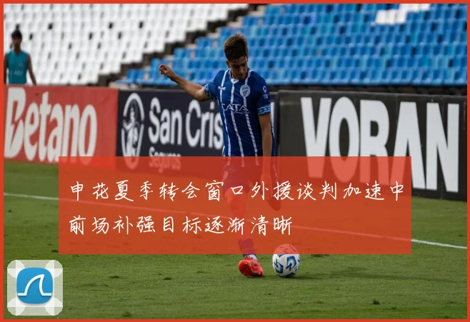 申花夏季转会窗口外援谈判加速中前场补强目标逐渐清晰