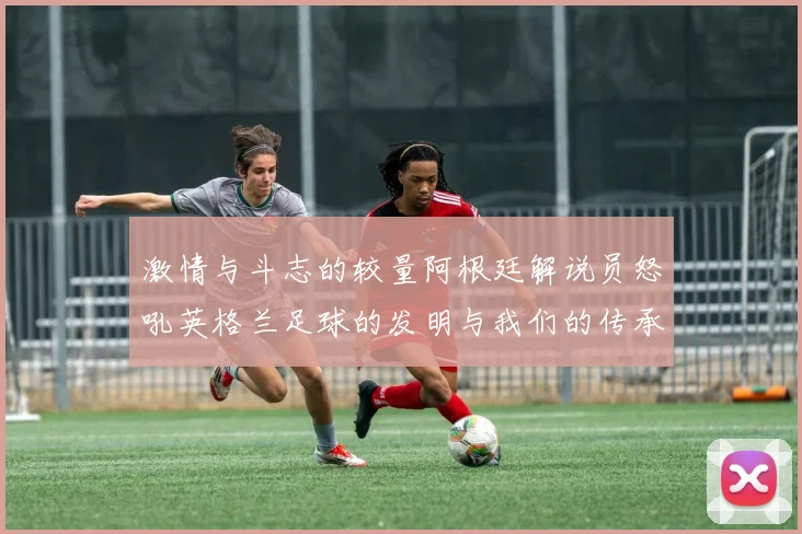 激情与斗志的较量阿根廷解说员怒吼英格兰足球的发明与我们的传承