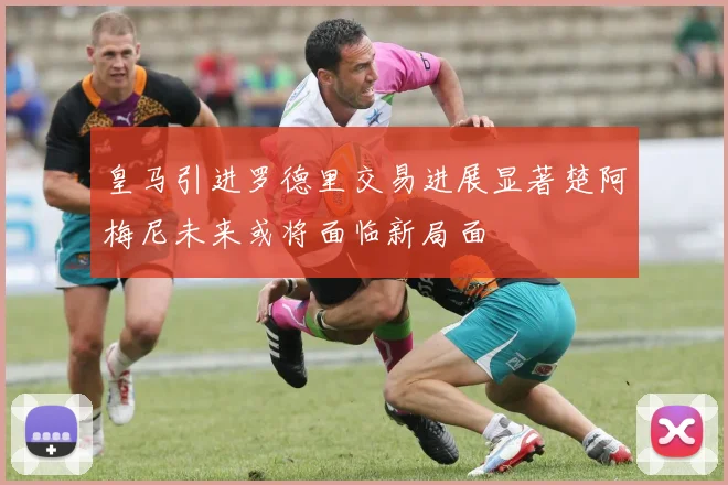 皇马引进罗德里交易进展显著楚阿梅尼未来或将面临新局面
