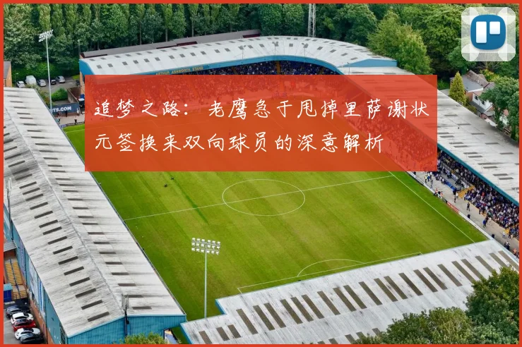 追梦之路：老鹰急于甩掉里萨谢状元签换来双向球员的深意解析