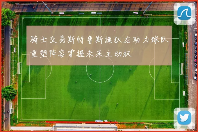 骑士交易斯特鲁斯换狄龙助力球队重塑阵容掌握未来主动权