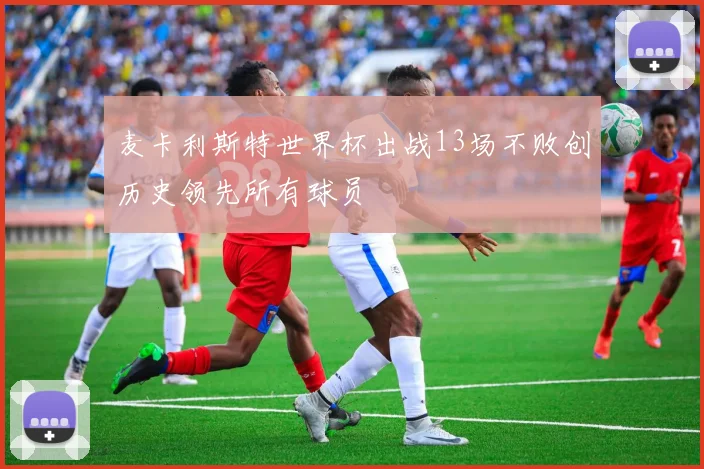 麦卡利斯特世界杯出战13场不败创历史领先所有球员