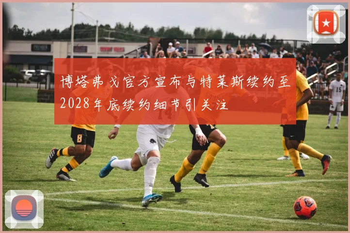 博塔弗戈官方宣布与特莱斯续约至2028年底续约细节引关注