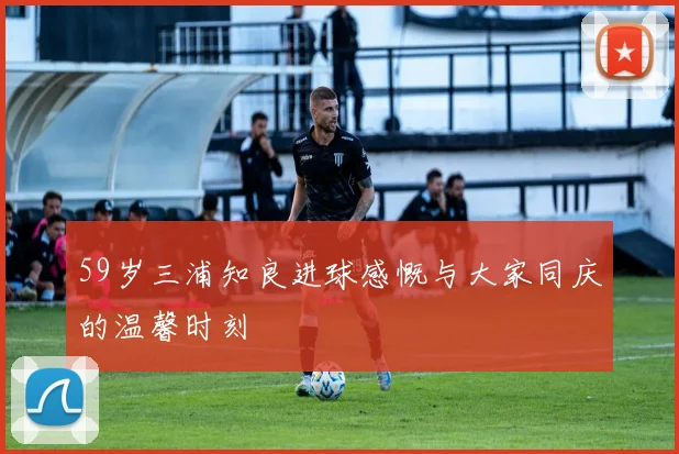 59岁三浦知良进球感慨与大家同庆的温馨时刻