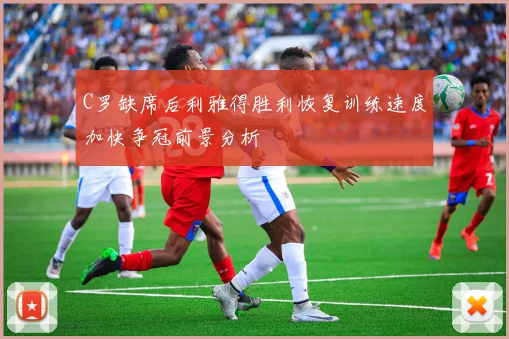 C罗缺席后利雅得胜利恢复训练速度加快争冠前景分析